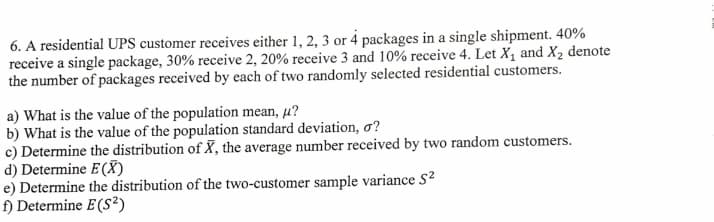 6. A residential UPS customer receives either 1, 2, 3 or 4 packages in a single shipment. 40%
receive a single package, 30% receive 2, 20% receive 3 and 10% receive 4. Let X, and X, denote
the number of packages received by each of two randomly selected residential customers.
a) What is the value of the population mean, u?
b) What is the value of the population standard deviation, o?
c) Determine the distribution of X, the average number received by two random customers.
d) Determine E(X)
e) Determine the distribution of the two-customer sample variance S?
f) Determine E(s²)
