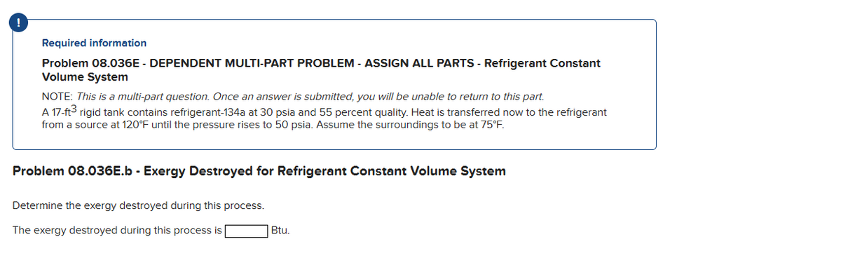 Required information
Problem 08.036E - DEPENDENT MULTI-PART PROBLEM - ASSIGN ALL PARTS - Refrigerant Constant
Volume System
NOTE: This is a multi-part question. Once an answer is submitted, you will be unable to return to this part.
A 17-ft3 rigid tank contains refrigerant-134a at 30 psia and 55 percent quality. Heat is transferred now to the refrigerant
from a source at 120°F until the pressure rises to 50 psia. Assume the surroundings to be at 75°F.
Problem 08.036E.b - Exergy Destroyed for Refrigerant Constant Volume System
Determine the exergy destroyed during this process.
The exergy destroyed during this process is
Btu.