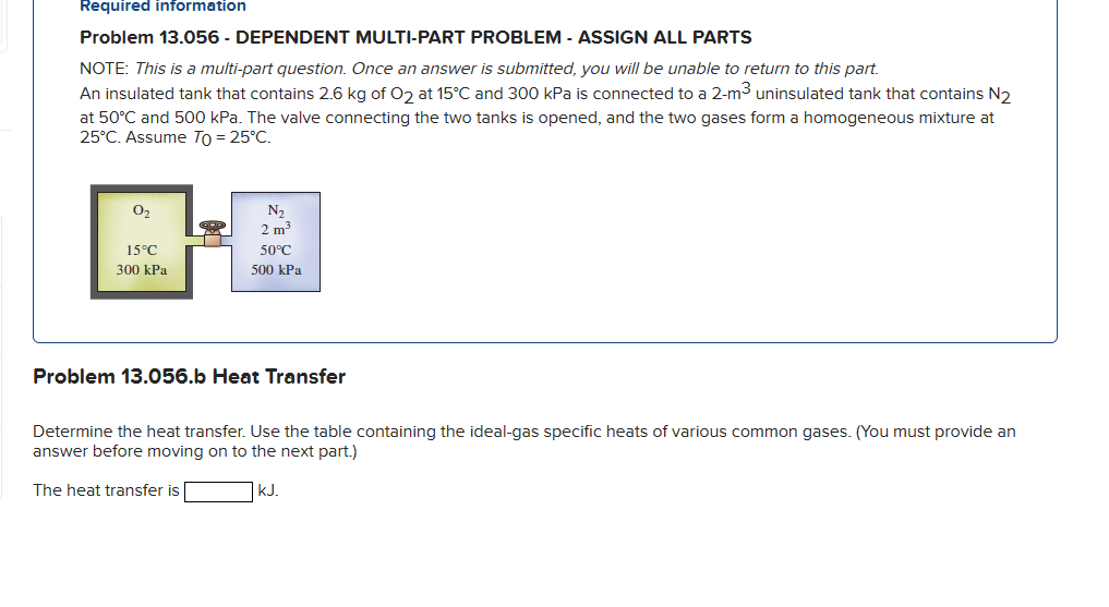 Required information
Problem 13.056 - DEPENDENT MULTI-PART PROBLEM - ASSIGN ALL PARTS
NOTE: This is a multi-part question. Once an answer is submitted, you will be unable to return to this part.
An insulated tank that contains 2.6 kg of O2 at 15°C and 300 kPa is connected to a 2-m³ uninsulated tank that contains N2
at 50°C and 500 kPa. The valve connecting the two tanks is opened, and the two gases form a homogeneous mixture at
25°C. Assume To = 25°C.
0₂
15°C
300 kPa
N₂
2 m³
50°C
500 kPa
Problem 13.056.b Heat Transfer
Determine the heat transfer. Use the table containing the ideal-gas specific heats of various common gases. (You must provide an
answer before moving on to the next part.)
The heat transfer is
kJ.