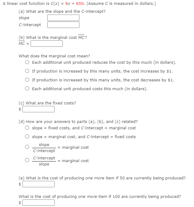 A linear cost function is C(x) = 9x + 650. (Assume C is measured in dollars.)
(a) What are the slope and the C-intercept?
slope
C-intercept
(b) What is the marginal cost MC?
MC =
What does the marginal cost mean?
O Each additional unit produced reduces the cost by this much (in dollars).
O If production is increased by this many units, the cost increases by $1.
O If production is increased by this many units, the cost decreases by $1.
Each additional unit produced costs this much (in dollars).
(c) What are the fixed costs?
$
(d) How are your answers to parts (a), (b), and (c) related?
O slope = fixed costs, and C-intercept = marginal cost
O slope = marginal cost, and C-intercept = fixed costs
slope
= marginal cost
C-intercept
C-intercept
= marginal cost
slope
(e) What is the cost of producing one more item if 50 are currently being produced?
$
What is the cost of producing one more item if 100 are currently being produced?
