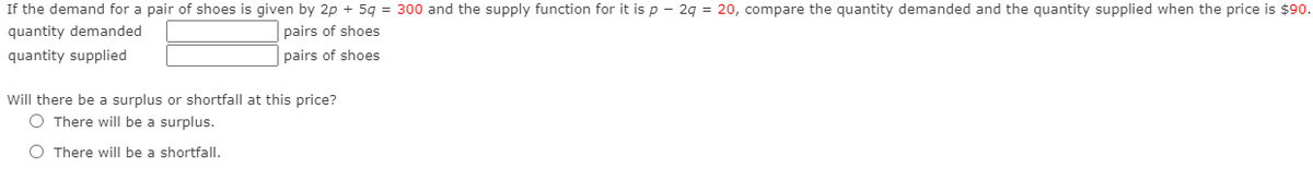 If the demand for a pair of shoes is given by 2p + 5g = 300 and the supply function for it is p – 2g = 20, compare the quantity demanded and the quantity supplied when the price is $90.
quantity demanded
pairs of shoes
quantity supplied
pairs of shoes
Will there be a surplus or shortfall at this price?
O There will be a surplus.
O There will be a shortfall.
