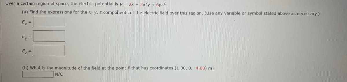 Over a certain region of space, the electric potential is V = 2x - 2x2y + 6yz2.
(a) Find the expressions for the x, y, z compohents of the electric field over this region. (Use any variable or symbol stated above as necessary.)
Ex =
Ey =
E =
(b) What is the magnitude of the field at the point P that has coordinates (1.00, 0, -4.00) m?
N/C
