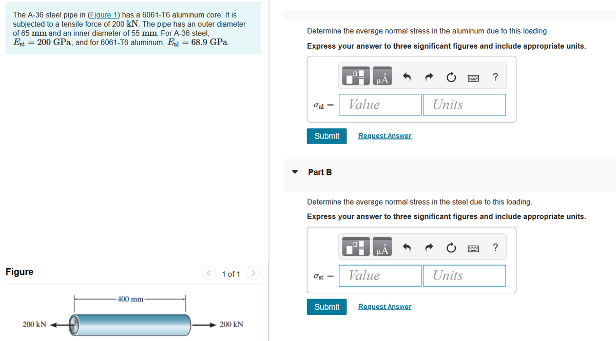 The A-36 steel pipe in (Figure 1) has a 6061-T6 aluminum core. It is
subjected to a tensile force of 200 kN. The pipe has an outer diameter
of 65 mm and an inner diameter of 55 mm. For A-36 steel,
Est = 200 GPa, and for 6061-T6 aluminum, E = 68.9 GPa.
Determine the average normal stress in the aluminum due to this loading.
Express your answer to three significant figures and include appropriate units.
?
Oal =
Value
Units
Submit
Request Answer
Part B
Determine the average normal stress in the steel due to this loading.
Express your answer to three significant figures and include appropriate units.
?
Figure
1 of 1
Value
Units
Ost =
400 mm
Submit
Request Answer
200 kN
200 kN
