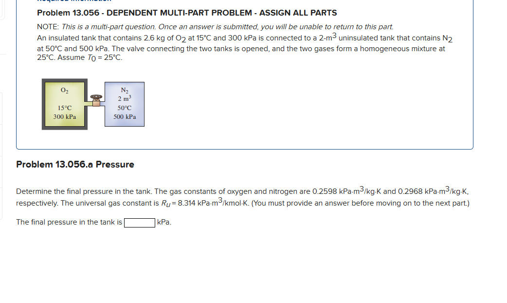 Problem 13.056 - DEPENDENT MULTI-PART PROBLEM - ASSIGN ALL PARTS
NOTE: This is a multi-part question. Once an answer is submitted, you will be unable to return to this part.
An insulated tank that contains 2.6 kg of O2 at 15°C and 300 kPa is connected to a 2-m³ uninsulated tank that contains N₂
at 50°C and 500 kPa. The valve connecting the two tanks is opened, and the two gases form a homogeneous mixture at
25°C. Assume To = 25°C.
0₂
15°C
300 kPa
N₂
2 m³
50°C
500 kPa
Problem 13.056.a Pressure
Determine the final pressure in the tank. The gas constants of oxygen and nitrogen are 0.2598 kPa-m³/kg-K and 0.2968 kPa-m³3/kg-K,
respectively. The universal gas constant is Ry = 8.314 kPa-m³/kmol-K. (You must provide an answer before moving on to the next part.)
The final pressure in the tank is
kPa.