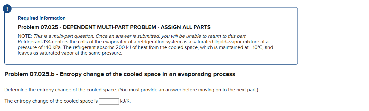 !
Required information
Problem 07.025 - DEPENDENT MULTI-PART PROBLEM - ASSIGN ALL PARTS
NOTE: This is a multi-part question. Once an answer is submitted, you will be unable to return to this part.
Refrigerant-134a enters the coils of the evaporator of a refrigeration system as a saturated liquid-vapor mixture at a
pressure of 140 kPa. The refrigerant absorbs 200 kJ of heat from the cooled space, which is maintained at -10°C, and
leaves as saturated vapor at the same pressure.
Problem 07.025.b - Entropy change of the cooled space in an evaporating process
Determine the entropy change of the cooled space. (You must provide an answer before moving on to the next part.)
The entropy change of the cooled space is
KJ/K.