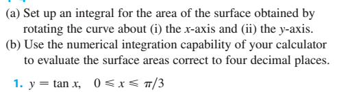 (a) Set up an integral for the area of the surface obtained by
rotating the curve about (i) the x-axis and (ii) the y-axis.
(b) Use the numerical integration capability of your calculator
to evaluate the surface areas correct to four decimal places.
1. y = tan x, 0 <x< a/3
