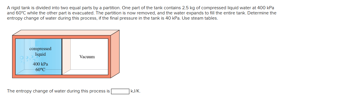 A rigid tank is divided into two equal parts by a partition. One part of the tank contains 2.5 kg of compressed liquid water at 400 kPa
and 60°C while the other part is evacuated. The partition is now removed, and the water expands to fill the entire tank. Determine the
entropy change of water during this process, if the final pressure in the tank is 40 kPa. Use steam tables.
compressed
liquid
400 kPa
60°C
Vacuum
The entropy change of water during this process is
kJ/K.