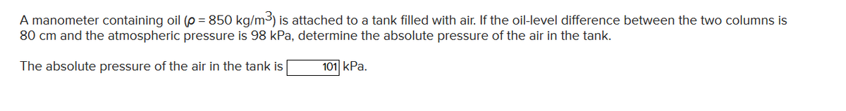 A manometer containing oil (p = 850 kg/m3) is attached to a tank filled with air. If the oil-level difference between the two columns is
80 cm and the atmospheric pressure is 98 kPa, determine the absolute pressure of the air in the tank.
The absolute pressure of the air in the tank is
101 kPa.
