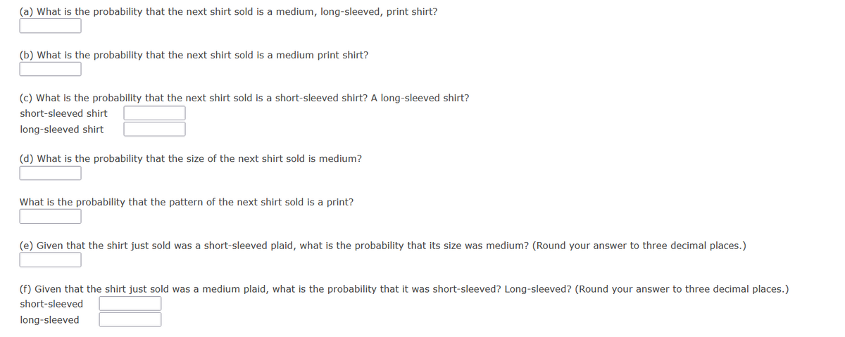 (a) What is the probability that the next shirt sold is a medium, long-sleeved, print shirt?
(b) What is the probability that the next shirt sold is a medium print shirt?
(c) What is the probability that the next shirt sold is a short-sleeved shirt? A long-sleeved shirt?
short-sleeved shirt
long-sleeved shirt
(d) What is the probability that the size of the next shirt sold is medium?
What is the probability that the pattern of the next shirt sold is a print?
(e) Given that the shirt just sold was a short-sleeved plaid, what is the probability that its size was medium? (Round your answer to three decimal places.)
(f) Given that the shirt just sold was a medium plaid, what is the probability that it was short-sleeved? Long-sleeved? (Round your answer to three decimal places.)
short-sleeved
long-sleeved
