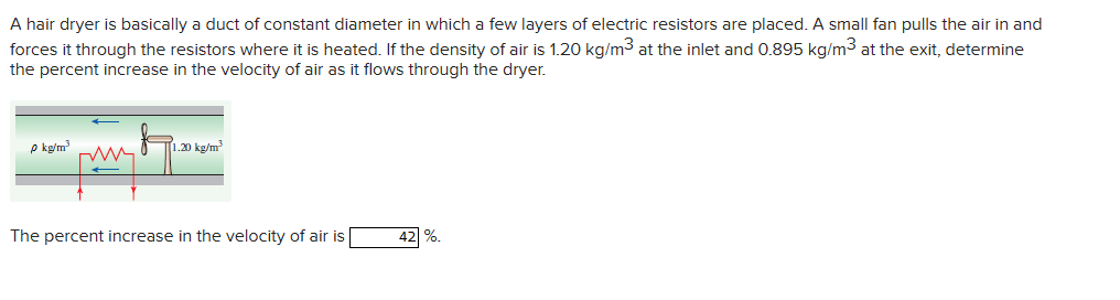 A hair dryer is basically a duct of constant diameter in which a few layers of electric resistors are placed. A small fan pulls the air in and
forces it through the resistors where it is heated. If the density of air is 1.20 kg/m³ at the inlet and 0.895 kg/m³ at the exit, determine
the percent increase in the velocity of air as it flows through the dryer.
P kg/m³
1.20 kg/m³
The percent increase in the velocity of air is
42 %.