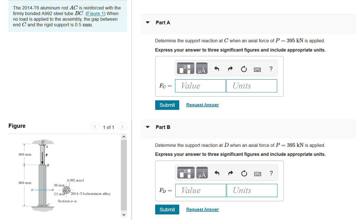 The 2014-T6 aluminum rod AC is reinforced with the
firmly bonded A992 steel tube BC. (Figure 1) When
no load is applied to the assembly, the gap between
end C and the rigid support is 0.5 mm.
Part A
Determine the support reaction at C when an axial force of P= 395 kN is applied.
Express your answer to three significant figures and include appropriate units.
HA
Fc =
Value
Units
Submit
Request Answer
Figure
1 of 1
Part B
D
Determine the support reaction at D when an axial force of P = 395 kN is applied.
400 mm
Express your answer to three significant figures and include appropriate units.
B
?
A 992 steel
800 mm
50 mm
Fp =
Value
Units
a a
25 mm 2014-T6aluminum alloy
Section a-a
Submit
Request Answer
