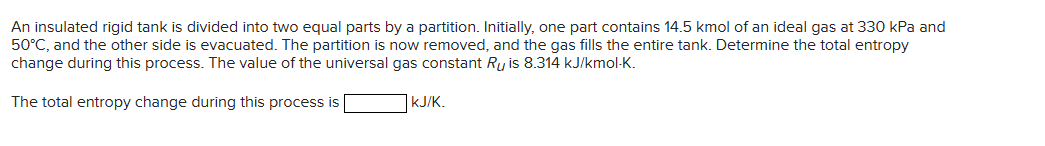 An insulated rigid tank is divided into two equal parts by a partition. Initially, one part contains 14.5 kmol of an ideal gas at 330 kPa and
50°C, and the other side is evacuated. The partition is now removed, and the gas fills the entire tank. Determine the total entropy
change during this process. The value of the universal gas constant Ru is 8.314 kJ/kmol-K.
The total entropy change during this process is
kJ/K.