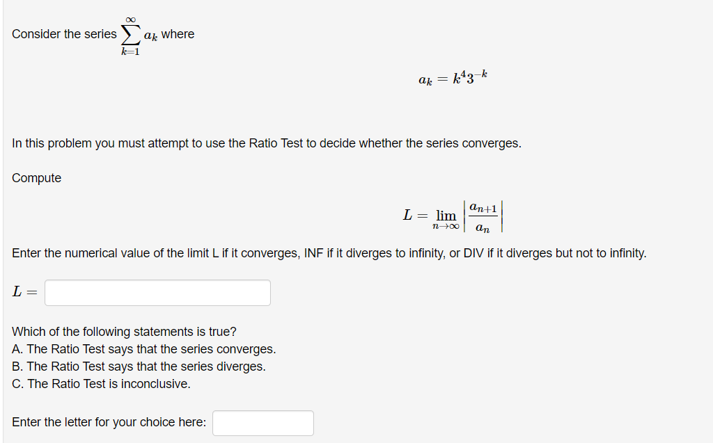 Consider the series
ak where
k=1
ak = k43-k
In this problem you must attempt to use the Ratio Test to decide whether the series converges.
Compute
an+1
L = lim
n00
an
Enter the numerical value of the limit L if it converges, INF if it diverges to infinity, or DIV if it diverges but not to infinity.
L =
Which of the following statements is true?
A. The Ratio Test says that the series converges.
B. The Ratio Test says that the series diverges.
C. The Ratio Test is inconclusive.
Enter the letter for your choice here:
