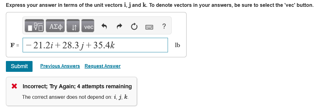 Express your answer in terms of the unit vectors i, j and k. To denote vectors in your answers, be sure to select the 'vec' button.
ΑΣφ
vec
?
F =
21.2i + 28.3 j + 35.4k
lb
Submit
Previous Answers Request Answer
X Incorrect; Try Again; 4 attempts remaining
The correct answer does not depend on: i, j, k.
