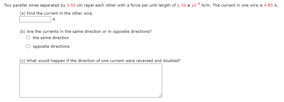 Two parallel wires separated by 3.55 cm repel each other with a force per unit length of 1.70 × 104 N/m. The current in one wire is 4.85 A.
(a) Find the current in the other wire.
A
(b) Are the currents in the same direction or in opposite directions?
O the same direction
opposite directions
(c) What would happen if the direction of one current were reversed and doubled?
