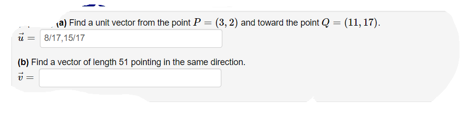 (a) Find a unit vector from the point P = (3, 2) and toward the point Q = (11, 17).
8/17,15/17
U =
(b) Find a vector of length 51 pointing in the same direction.
