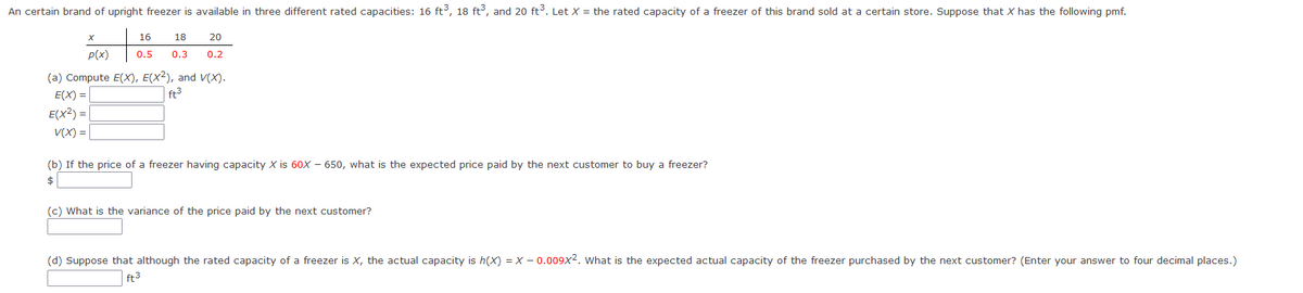 An certain brand of upright freezer is available in three different rated capacities: 16 ft³, 18 ft³, and 20 ft³. Let X = the rated capacity of a freezer of this brand sold at a certain store. Suppose that X has the following pmf.
20
16 18
0.5 0.3 0.2
p(x)
(a) Compute E(X), E(X2), and V(X).
E(X) =
ft³
E(X2) = |
V(X) =
(b) If the price of a freezer having capacity X is 60X 650, what is the expected price paid by the next customer to buy a freezer?
$
(c) What is the variance of the price paid by the next customer?
(d) Suppose that although the rated capacity of a freezer is X, the actual capacity is h(x) = X -0.009x². What is the expected actual capacity of the freezer purchased by the next customer? (Enter your answer to four decimal places.)
ft3