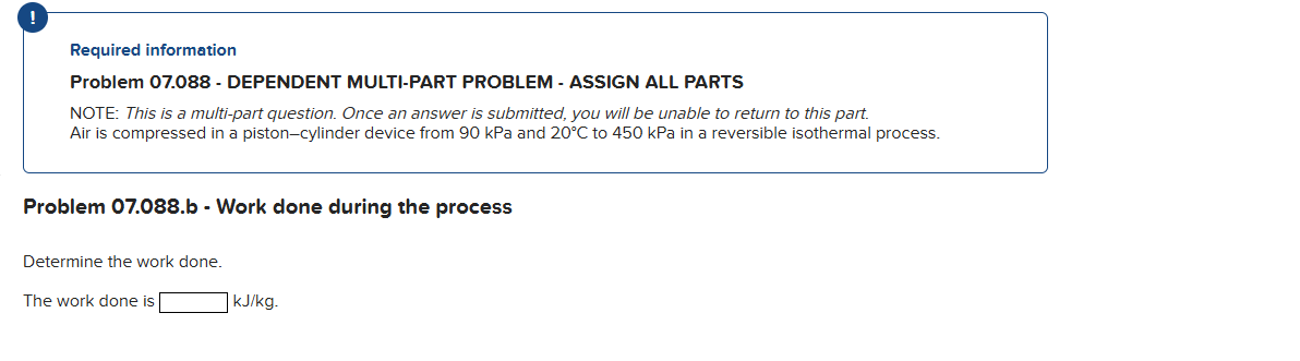 Required information
Problem 07.088 - DEPENDENT MULTI-PART PROBLEM - ASSIGN ALL PARTS
NOTE: This is a multi-part question. Once an answer is submitted, you will be unable to return to this part.
Air is compressed in a piston-cylinder device from 90 kPa and 20°C to 450 kPa in a reversible isothermal process.
Problem 07.088.b - Work done during the process
Determine the work done.
The work done is
kJ/kg.