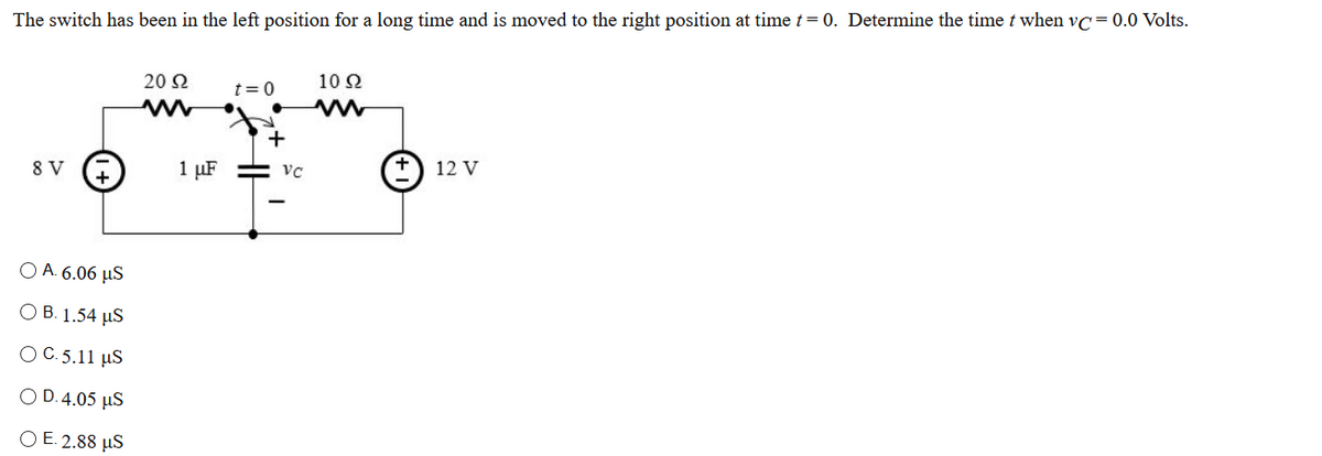 The switch has been in the left position for a long time and is moved to the right position at time t= 0. Determine the time t when vc= 0.0 Volts.
20 Ω
t=0
10 2
12 V
8 V
1 µF
Ο Α 6.06 μS
O B. 1.54 µS
O C.5.11 µS
O D.4.05 µS
O E. 2.88 µS
