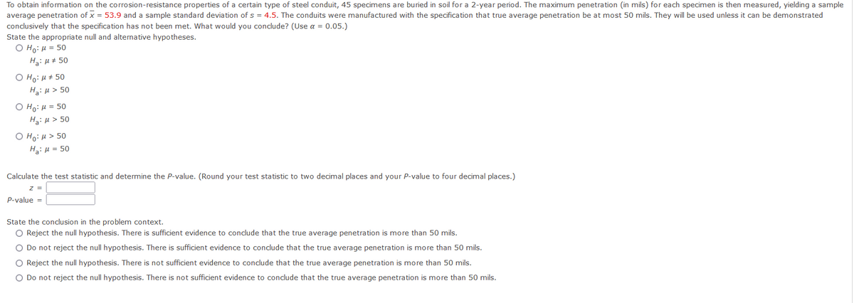 To obtain information on the corrosion-resistance properties of a certain type of steel conduit, 45 specimens are buried in soil for a 2-year period. The maximum penetration (in mils) for each specimen is then measured, yielding a sample
average penetration of x = 53.9 and a sample standard deviation of s = 4.5. The conduits were manufactured with the specification that true average penetration be at most 50 mils. They will be used unless it can be demonstrated
conclusively that the specification has not been met. What would you conclude? (Use a = 0.05.)
State the appropriate null and alternative hypotheses.
O Ho: H = 50
H3: µ # 50
Ο H: μ 50
H3:µ > 50
Ο H: μ= 50
Hz: µ > 50
Ο H: μ > 50
H: µ = 50
Calculate the test statistic and determine the P-value. (Round your test statistic to two decimal places and your P-value to four decimal places.)
Z =
P-value =
State the conclusion in the problem context.
O Reject the null hypothesis. There is sufficient evidence to conclude that the true average penetration is more than 50 mils.
O Do not reject the null hypothesis. There is sufficient evidence to conclude that the true average penetration is more than 50 mils.
O Reject the null hypothesis. There is not sufficient evidence to conclude that the true average penetration is more than 50 mils.
O Do not reject the null hypothesis. There is not sufficient evidence to conclude that the true average penetration is more than 50 mils.
