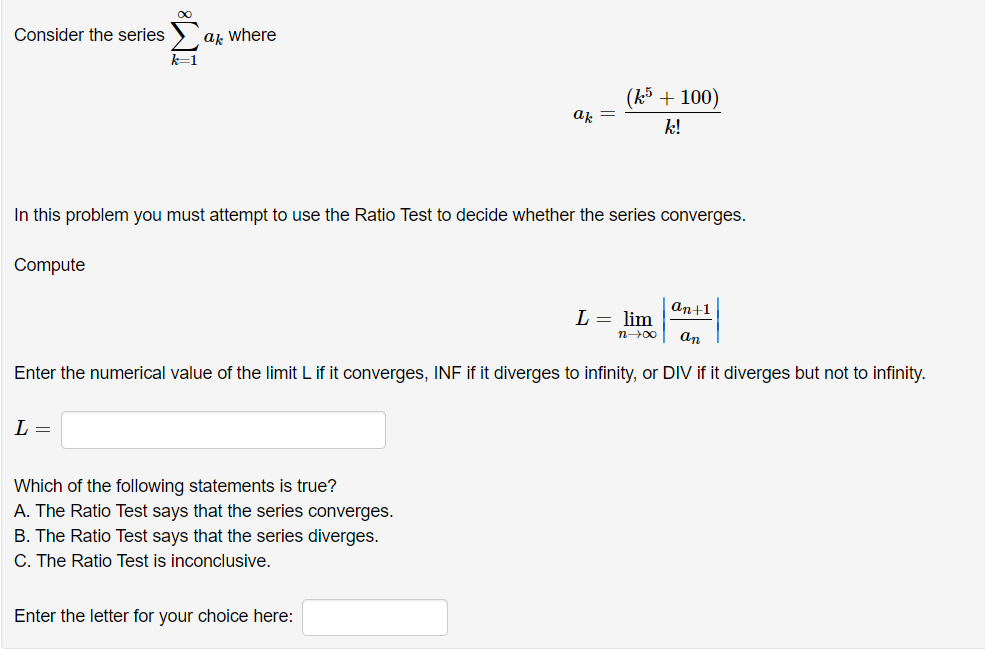 Consider the series
ak where
(k5 + 100)
ak
k!
In this problem you must attempt to use the Ratio Test to decide whether the series converges.
Compute
аn+1
L = lim
n00
an
Enter the numerical value of the limit L if it converges, INF if it diverges to infinity, or DIV if it diverges but not to infinity.
L =
Which of the following statements is true?
A. The Ratio Test says that the series converges.
B. The Ratio Test says that the series diverges.
C. The Ratio Test is inconclusive.
Enter the letter for your choice here:
