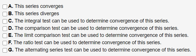 |A. This series converges
B. This series diverges
C. The integral test can be used to determine convergence of this series.
D. The comparison test can be used to determine convergence of this series.
E. The limit comparison test can be used to determine convergence of this series.
F. The ratio test can be used to determine convergence of this series.
G. The alternating series test can be used to determine convergence of this series.
