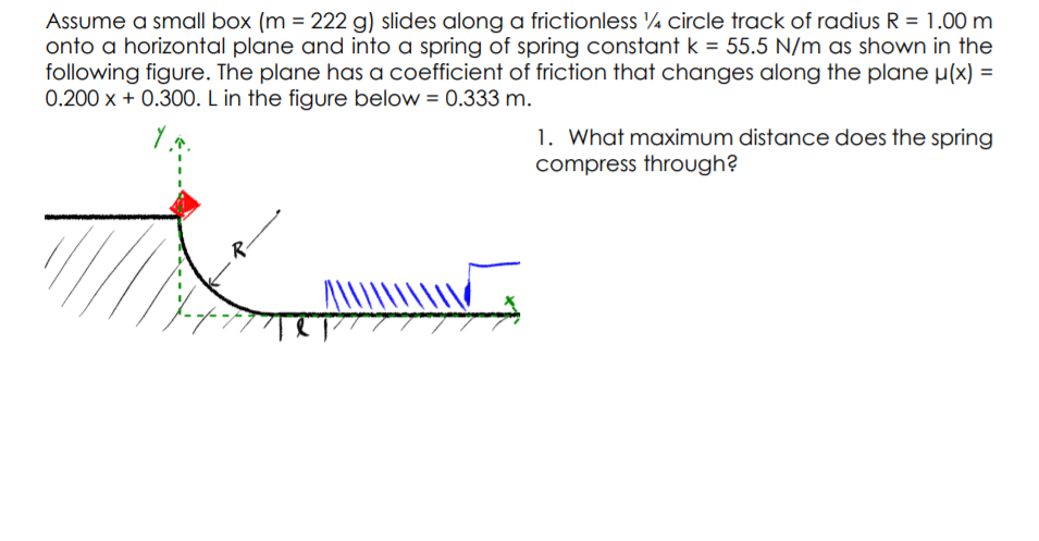 Assume a small box (m = 222 g) slides along a frictionless ¼ circle track of radius R = 1.00 m
onto a horizontal plane and into a spring of spring constant k = 55.5 N/m as shown in the
following figure. The plane has a coefficient of friction that changes along the plane µ(x) =
0.200 x + 0.300. L in the figure below = 0.333 m.
1. What maximum distance does the spring
compress through?
