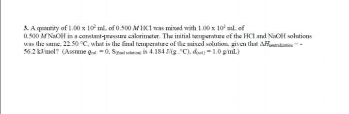 3. A quantity of 1.00 x 10° mL of 0.500 M HC1 was mixed with 1.00 x 10° mL of
0.500 M NaOH in a constant-pressure calorimeter. The initial temperature of the HCl and NaOH solutions
was the same, 22.50 °C, what is the final temperature of the mixed solution, given that AHaeunalization = -
56.2 kJ/mol? (Assume qal. = 0, S(final solution) is 4.184 J/(g .°C), dol) = 1.0 g/mL)
