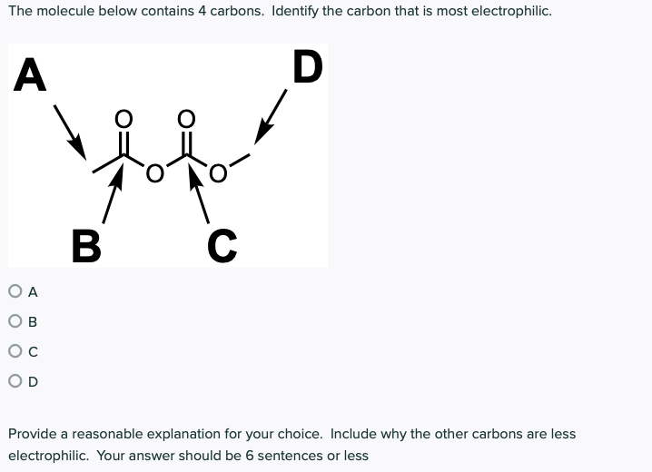 The molecule below contains 4 carbons. Identify the carbon that is most electrophilic.
A
D
в
C
O A
O B
OD
Provide a reasonable explanation for your choice. Include why the other carbons are less
electrophilic. Your answer should be 6 sentences or less

