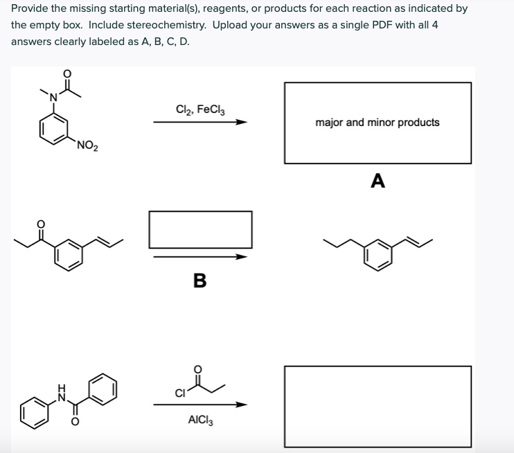 Provide the missing starting material(s), reagents, or products for each reaction as indicated by
the empty box. Include stereochemistry. Upload your answers as a single PDF with all 4
answers clearly labeled as A, B, C, D.
Cl2, FeCl,
major and minor products
`NO2
A
for
В
CI
AICI3
