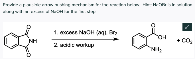Provide a plausible arrow pushing mechanism for the reaction below. Hint: NaOBr is in solution
along with an excess of NaOH for the first step.
1. еxcess NaOн (ад), Brz
OH
+ CO2
NH
2. acidic workup
`NH2
