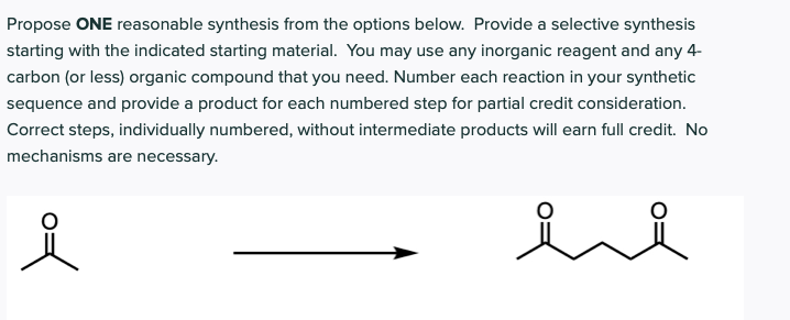 Propose ONE reasonable synthesis from the options below. Provide a selective synthesis
starting with the indicated starting material. You may use any inorganic reagent and any 4-
carbon (or less) organic compound that you need. Number each reaction in your synthetic
sequence and provide a product for each numbered step for partial credit consideration.
Correct steps, individually numbered, without intermediate products will earn full credit. No
mechanisms are necessary.
