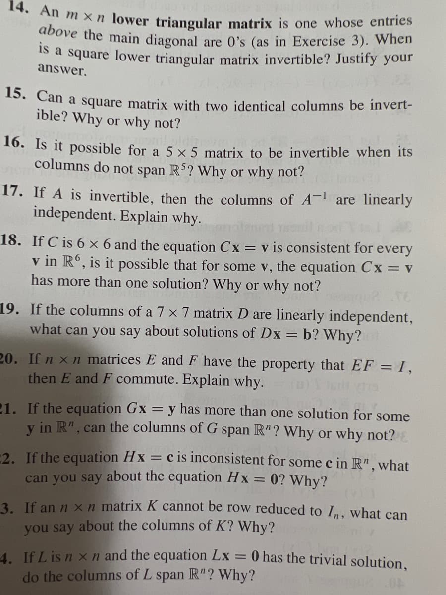 14. An mxn lower triangular matrix is one whose entries
above the main diagonal are 0's (as in Exercise 3). When
is a square lower triangular matrix invertible? Justify your
answer.
15. Can a square matrix with two identical columns be invert-
ible? Why or why not?
16. Is it possible for a 5 x 5 matrix to be invertible when its
columns do not span R5? Why or why not?
17. If A is invertible, then the columns of A-¹ are linearly
independent. Explain why.
18. If C is 6 × 6 and the equation Cx = v is consistent for every
v in R6, is it possible that for some v, the equation Cx = v
has more than one solution? Why or why not?
gqu?
19. If the columns of a 7 x 7 matrix D are linearly independent,
what can you say about solutions of Dx = b? Why?
20. If nxn matrices E and F have the property that EF = 1,
then E and F commute. Explain why.
21. If the equation Gx = y has more than one solution for some
y in R", can the columns of G span R"? Why or why not?
2. If the equation Hx = c is inconsistent for some c in R", what
can you say about the equation Hx = 0? Why?
3. If an n x n matrix K cannot be row reduced to In, what can
you say about the columns of K? Why?
4. If L is n x n and the equation Lx
do the columns of L span R"? Why?
-
0 has the trivial solution,