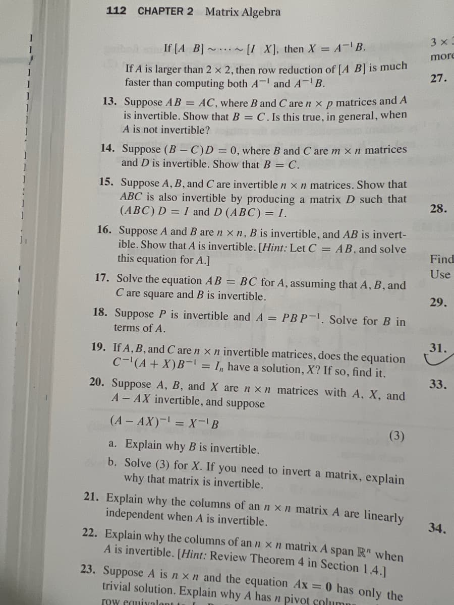 1
112 CHAPTER 2 Matrix Algebra
If [A B]
[IX], then X = A-¹ B.
If A is larger than 2 x 2, then row reduction of [A B] is much
faster than computing both A and A-¹ B.
~II~
13. Suppose AB = AC, where B and C are n x p matrices and A
is invertible. Show that B = C. Is this true, in general, when
A is not invertible?
14. Suppose (B-C)D = 0, where B and C are m x n matrices
and D is invertible. Show that B = C.
15. Suppose A, B, and C are invertible n x n matrices. Show that
ABC is also invertible by producing a matrix D such that
(ABC) D = I and D (ABC) = I.
16. Suppose A and B are n x n, B is invertible, and AB is invert-
ible. Show that A is invertible. [Hint: Let C = AB, and solve
this equation for A.]
17. Solve the equation AB = BC for A, assuming that A, B, and
C are square and B is invertible.
18. Suppose P is invertible and A = PBP-¹. Solve for B in
terms of A.
19. If A, B, and C are n x n invertible matrices, does the equation
C-¹(A + X)B-1 = I have a solution, X? If so, find it.
20. Suppose A, B, and X are nxn matrices with A, X, and
A- AX invertible, and suppose
(A - AX)¹ = X-¹ B
(3)
a. Explain why B is invertible.
b. Solve (3) for X. If you need to invert a matrix, explain
why that matrix is invertible.
21. Explain why the columns of an n x n matrix A are linearly
independent when A is invertible.
22. Explain why the columns of an n x n matrix A span R" when
A is invertible. [Hint: Review Theorem 4 in Section 1.4.]
23. Suppose A is n x n and the equation Ax = 0 has only the
trivial solution. Explain why A has n pivot column
row equivalent to
3 x=
more
27.
28.
Find
Use
29.
31.
33.
34.