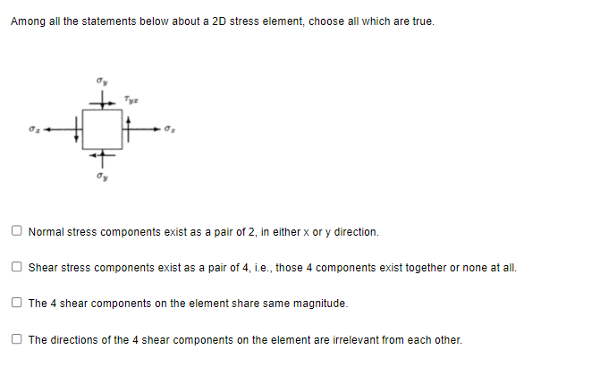 Among all the statements below about a 2D stress element, choose all which are true.
Normal stress components exist as a pair of 2, in either x or y direction.
Shear stress components exist as a pair of 4, i.e., those 4 components exist together or none at all.
The 4 shear components on the element share same magnitude.
The directions of the 4 shear components on the element are irrelevant from each other.