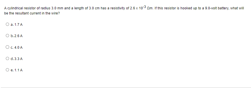 A cylindrical resistor of radius 3.0 mm and a length of 3.0 cm has a resistivity of 2.6 x 10-3 Qm. If this resistor is hooked up to a 9.0-volt battery, what will
be the resultant current in the wire?
O a. 1.7 A
O b.2.6 A
O c. 4.0 A
O d.3.3 A
O e. 1.1 A