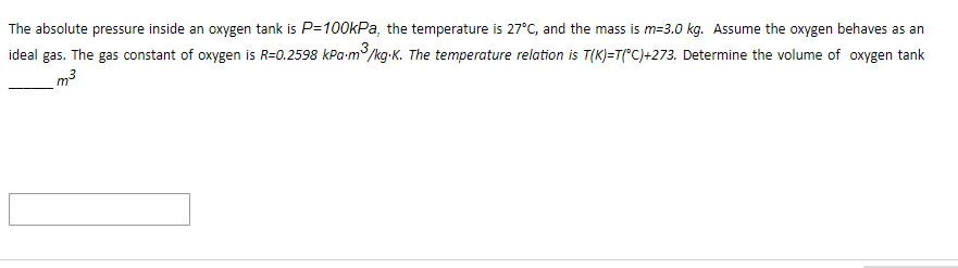 The absolute pressure inside an oxygen tank is P=100kPa, the temperature is 27°C, and the mass is m-3.0 kg. Assume the oxygen behaves as an
ideal gas. The gas constant of oxygen is R=0.2598 kPa.m ³/ /kg.K. The temperature relation is T(K)=T(°C)+273. Determine the volume of oxygen tank
m³
