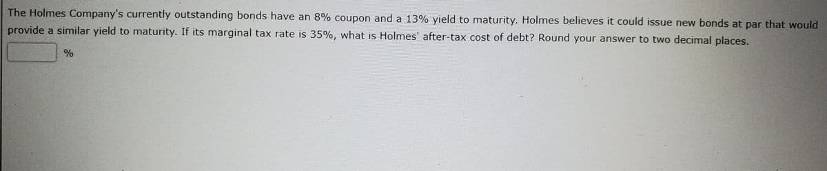 The Holmes Company's currently outstanding bonds have an 8% coupon and a 13% yield to maturity. Holmes believes it could issue new bonds at par that would
provide a similar yield to maturity. If its marginal tax rate is 35%, what is Holmes' after-tax cost of debt? Round your answer to two decimal places.
%
