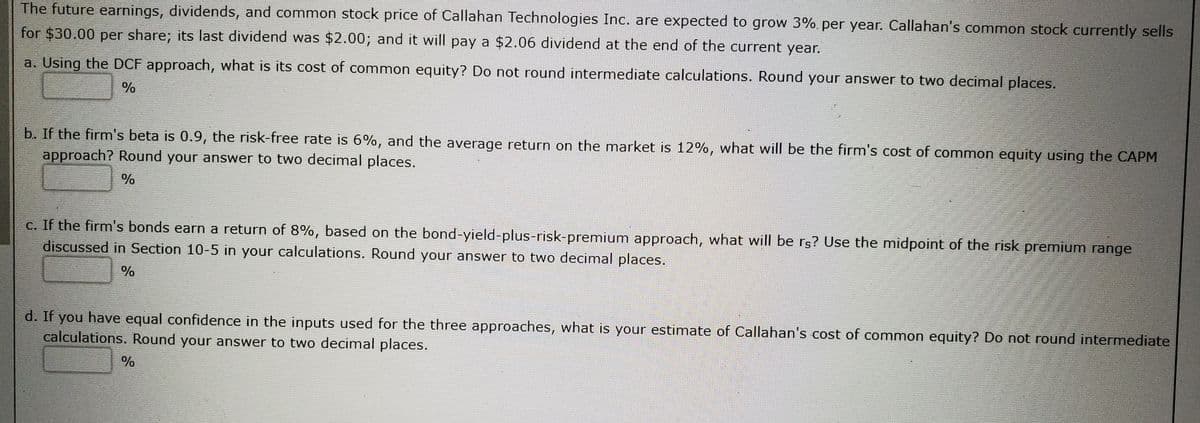 The future earnings, dividends, and common stock price of Callahan Technologies Inc. are expected to grow 3%. per year. Callahan's common stock currently sells
for $30.00 per share; its last dividend was $2.00; and it will pay a $2.06 dividend at the end of the current year.
a. Using the DCF approach, what is its cost of common equity? Do not round intermediate calculations. Round your answer to two decimal places.
b. If the firm's beta is 0.9, the risk-free rate is 6%, and the average return on the market is 12%, what will be the firm's cost of common equity using the CAPM
approach? Round your answer to two decimal places.
%
c. If the firm's bonds earn a return of 8%, based on the bond-yield-plus-risk-premium approach, what will be rs? Use the midpoint of the risk premium range
discussed in Section 10-5 in your calculations. Round your answer to two decimal places.
%
d. If you have equal confidence in the inputs used for the three approaches, what is your estimate of Callahan's cost of common equity? Do not round intermediate
calculations. Round your answer to two decimal places.
