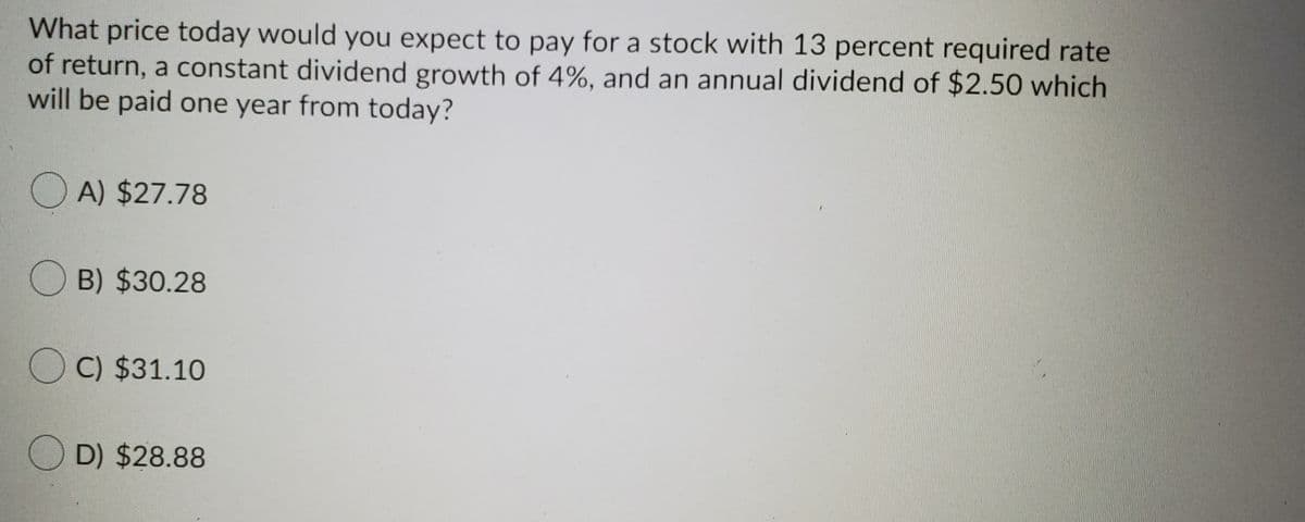 What price today would you expect to pay for a stock with 13 percent required rate
of return, a constant dividend growth of 4%, and an annual dividend of $2.50 which
will be paid one year from today?
O A) $27.78
O B) $30.28
O C) $31.10
O D) $28.88
