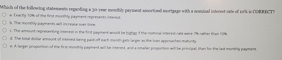Which of the following statements regarding a 30-year monthly payment amortized mortgage with a nominal interest rate of 10% is CORRECT?
O a. Exactly 10% of the first monthly payment represents interest.
b. The monthly payments will increase over time.
O c. The amount representing interest in the first payment would be higher if the nominal interest rate were 7% rather than 109%6.
d. The total dollar amount of interest being paid off each month gets larger as the loan approaches maturity.
O e. A larger proportion of the first monthly payment will be interest, and a smaller proportion will be principal, than for the last monthly payment.
