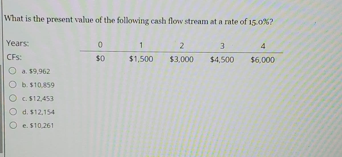 What is the present value of the following cash flow stream at a rate of 15.0%?
Years:
1
2.
3.
4
CFs:
$0
$1,500
$3,000
$4,500
$6,000
a. $9,962
O b. $10,859
C. $12,453
d. $12,154
O e. $10,261
