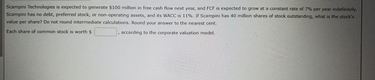 Scampini Technologies is expected to generate $100 million in free cash flow next year, and FCF is expected to grow at a constant rate of 7% per year indefinitely.
Scampini has no debt, preferred stock, or non-operating assets, and its WACC is 11%. If Scampini has 40 million shares of stock outstanding, what is the stock's
value per share? Do not round intermediate calculations. Round your answer to the nearest cent.
Each share of common stock is worth $
according to the corporate valuation model.
