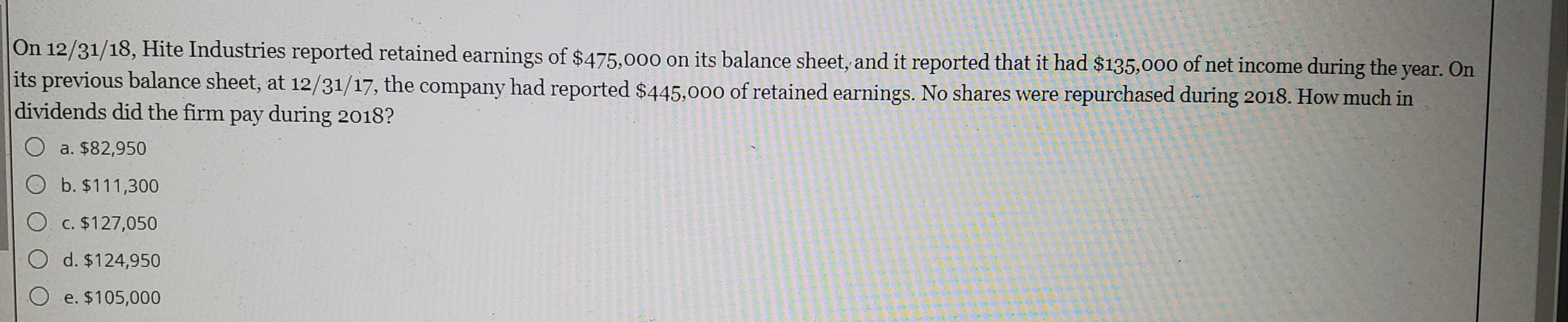 On 12/31/18, Hite Industries reported retained earnings of $475,000 on its balance sheet, and it reported that it had $135,000 of net income during the year. On
its previous balance sheet, at 12/31/17, the company had reported $445,000 of retained earnings. No shares were repurchased during 2018. How much in
dividends did the firm pay during 2018?
O a. $82,950
O b. $111,300
O c. $127,050
d. $124,950
e. $105,000
