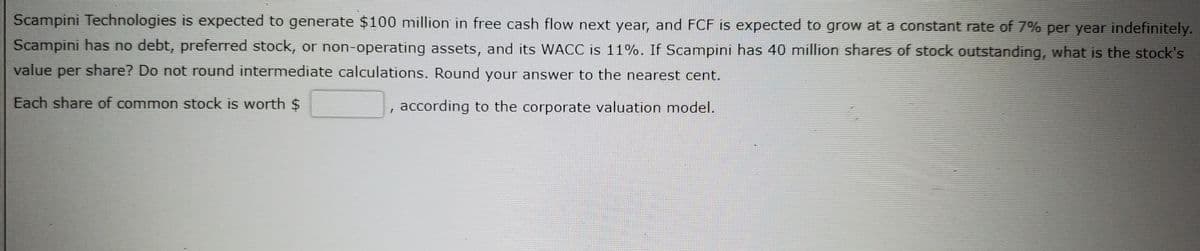 Scampini Technologies is expected to generate $100 million in free cash flow next year, and FCF is expected to grow at a constant rate of 7% per year indefinitely.
Scampini has no debt, preferred stock, or non-operating assets, and its WACC is 11%. If Scampini has 40 million shares of stock outstanding, what is the stock's
value
share? Do not round intermediate calculations. Round your answer to the nearest cent.
per
Each share of common stock is worth $
according to the corporate valuation model.
