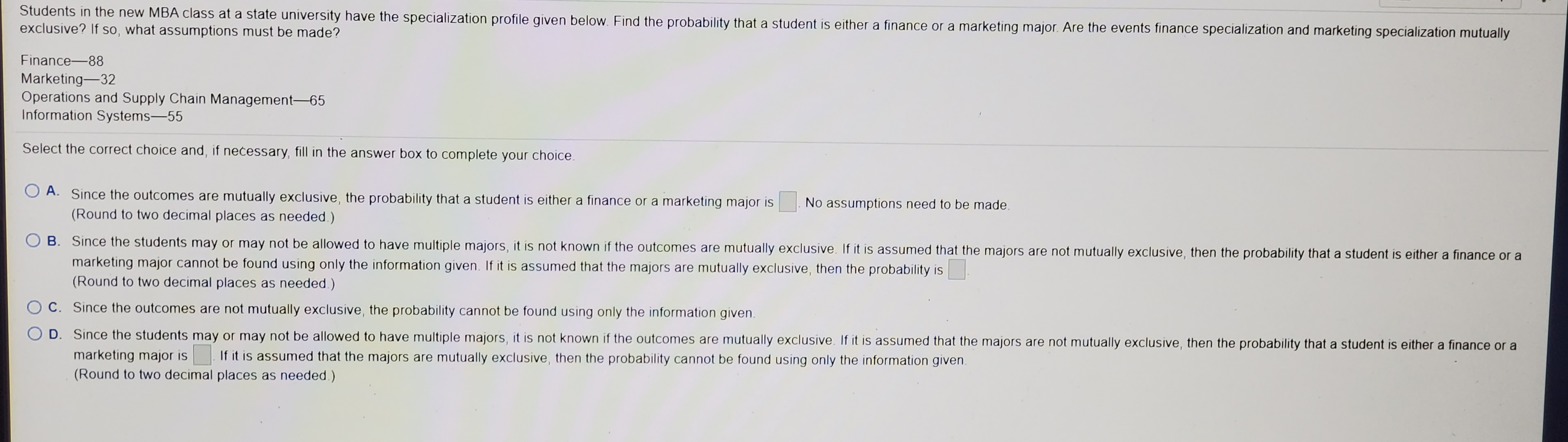 mutually
Finance-88
Marketing-32
Operations and Supply Chain Management-65
Information Systems-55
Select the correct choice and, if necessary, fill in the answer box to complete your choice.
O A. Since the outcomes are mutually exclusive, the probability that a student is either a finance or a marketing major is
No assumptions need to be made.
(Round to two decimal places as needed.)
B. Since the students may or may not be allowed to have multiple majors, it is not known if the outcomes are mutually exclusive. If it is assumed that the majors are not mutually exclusive, then the probability that a student is either a finance or a
marketing major cannot be found using only the information given. If it is assumed that the majors are mutually exclusive, then the probability is
(Round to two decimal places as needed.)
O C. Since the outcomes are not mutually exclusive, the probability cannot be found using only the information given.
O D. Since the students may or may not be allowed to have multiple majors, it is not known if the outcomes are mutually exclusive. If it is assumed that the majors are not mutually exclusive, then the probability that a student is either a finance or a
marketing major is
If it is assumed that the majors are mutually exclusive, then the probability cannot be found using only the information given.
(Round to two decimal places as needed.)
