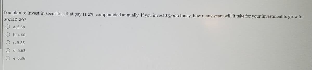 You plan to invest in securities that pay 11.2%, compounded annually. If you invest $5,000 today, how many years will it take for your investment to grow to
$9,140.20?
a. 5.68
b. 4.60
c. 5.85
d. 5.63
e. 6.36
