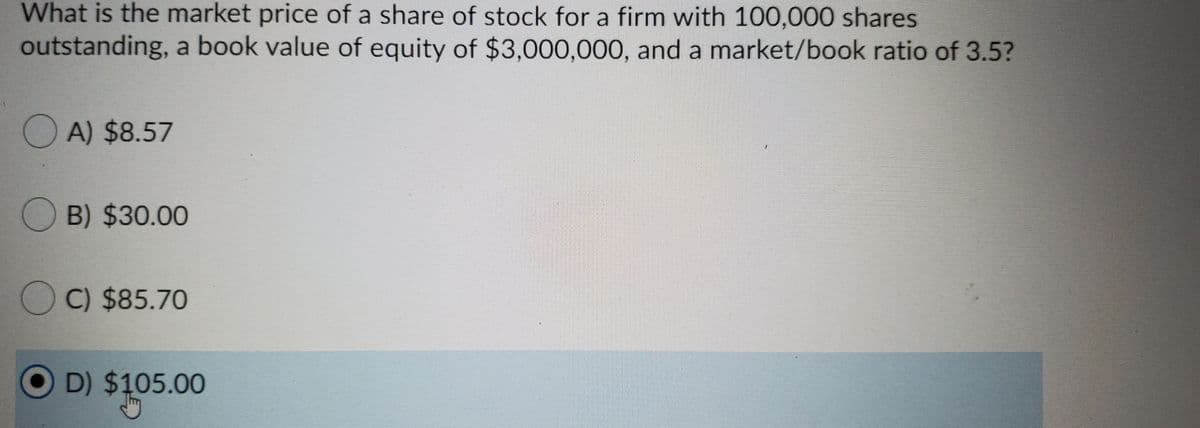 What is the market price of a share of stock for a firm with 100,000 shares
outstanding, a book value of equity of $3,000,000, and a market/book ratio of 3.5?
O A) $8.57
O B) $30.00
O C) $85.70
O D) $105.00
