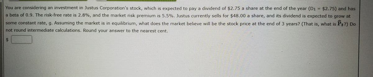 You are considering an investment in Justus Corporation's stock, which is expected to pay a dividend of $2.75 a share at the end of the year (D1 = $2.75) and has
a beta of 0.9. The risk-free rate is 2.8%, and the market risk premium is 5.5%. Justus currently sells for $48.00 a share, and its dividend is expected to grow at
some constant rate, g. Assuming the market is in equilibrium, what does the market believe will be the stock price at the end of 3 years? (That is, what is P3?) Do
not round intermediate calculations. Round your answer to the nearest cent.
%24
