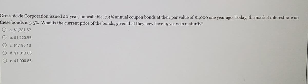 Grossnickle Corporation issued 20-year, noncallable, 7.4% annual coupon bonds at their par value of $1,000 one year ago. Today, the market interest rate on
these bonds is 5-5%. What is the current price of the bonds, given that they now have 19 years to maturity?
a. $1,281.57
b. $1,220.55
c. $1,196.13
d. $1,013.05
O e. $1,000.85
